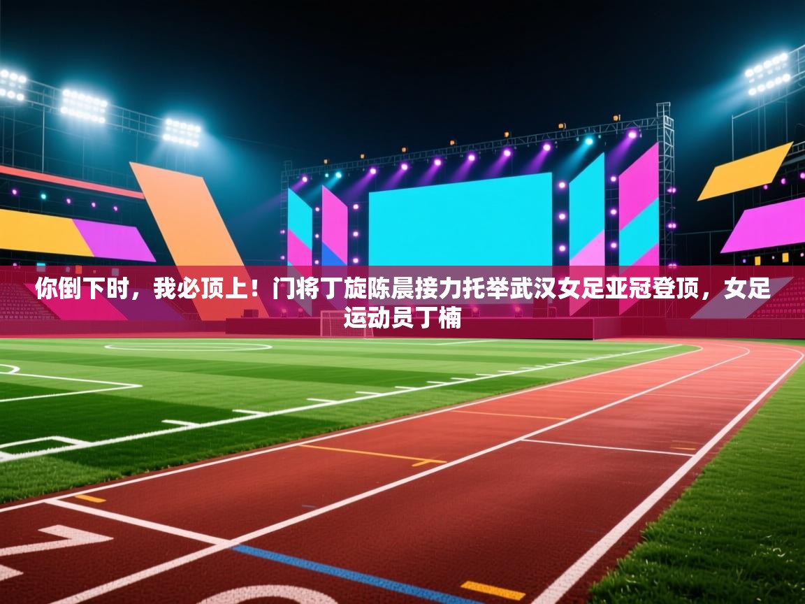 你倒下时,我必顶上!门将丁旋陈晨接力托举武汉女足亚冠登顶,女足运动员丁楠