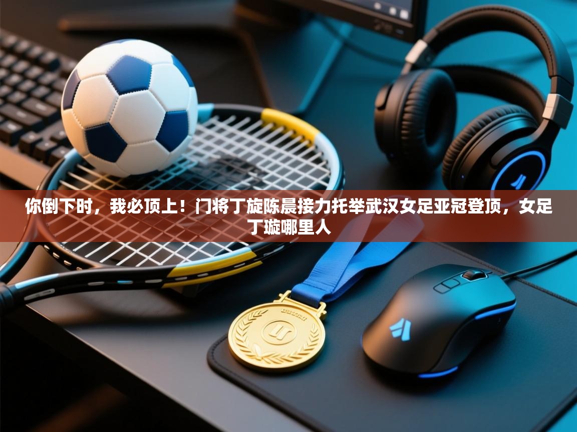 你倒下时,我必顶上!门将丁旋陈晨接力托举武汉女足亚冠登顶,女足丁璇哪里人