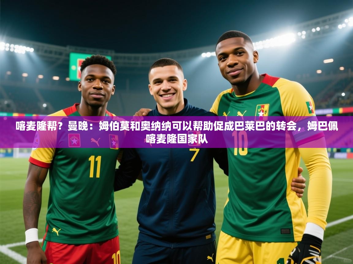 喀麦隆帮？曼晚：姆伯莫和奥纳纳可以帮助促成巴莱巴的转会，姆巴佩喀麦隆国家队  第1张